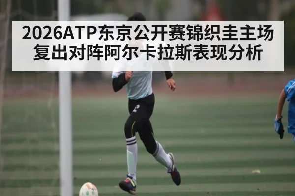 2026ATP东京公开赛锦织圭主场复出对阵阿尔卡拉斯表现分析