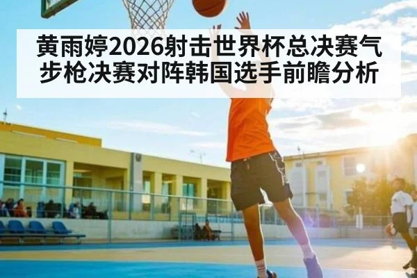 黄雨婷2026射击世界杯总决赛气步枪决赛对阵韩国选手前瞻分析
