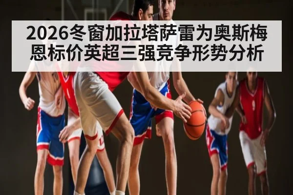 2026冬窗加拉塔萨雷为奥斯梅恩标价英超三强竞争形势分析
